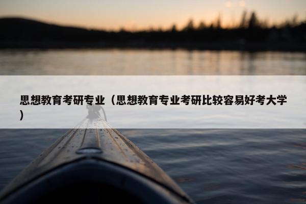 思想教育考研专业（思想教育专业考研比较容易好考大学）