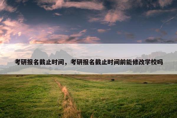 考研报名截止时间，考研报名截止时间前能修改学校吗