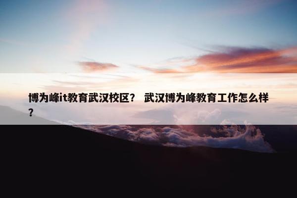 博为峰it教育武汉校区？ 武汉博为峰教育工作怎么样？