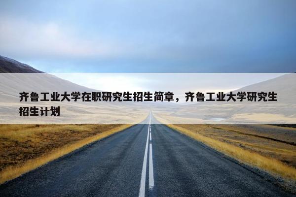 齐鲁工业大学在职研究生招生简章，齐鲁工业大学研究生招生计划