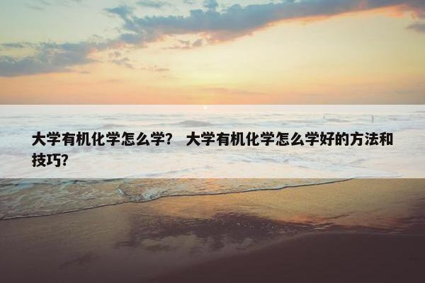 大学有机化学怎么学？ 大学有机化学怎么学好的方法和技巧？