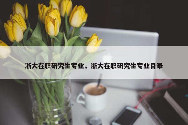浙大在职研究生专业，浙大在职研究生专业目录