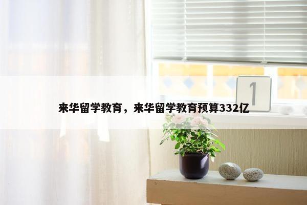 来华留学教育，来华留学教育预算332亿