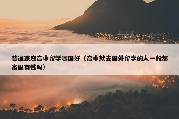 普通家庭高中留学哪国好（高中就去国外留学的人一般都家里有钱吗）