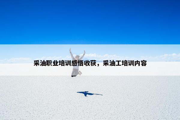 采油职业培训感悟收获，采油工培训内容