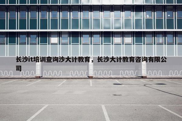 长沙it培训查询沙大计教育，长沙大计教育咨询有限公司