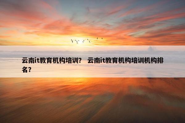 云南it教育机构培训？ 云南it教育机构培训机构排名？