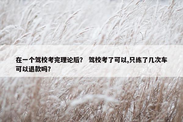 在一个驾校考完理论后？ 驾校考了可以,只练了几次车可以退款吗？