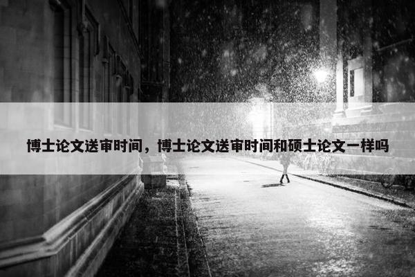 博士论文送审时间，博士论文送审时间和硕士论文一样吗