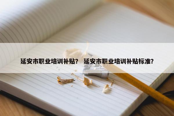 延安市职业培训补贴？ 延安市职业培训补贴标准？