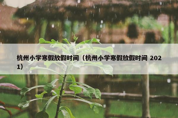 杭州小学寒假放假时间（杭州小学寒假放假时间 2021）