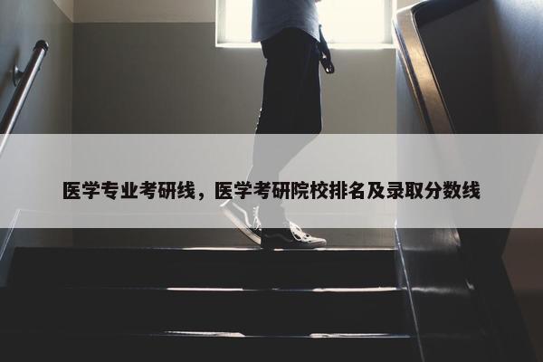 医学专业考研线，医学考研院校排名及录取分数线