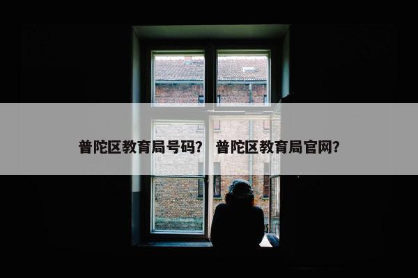 普陀区教育局号码？ 普陀区教育局官网？