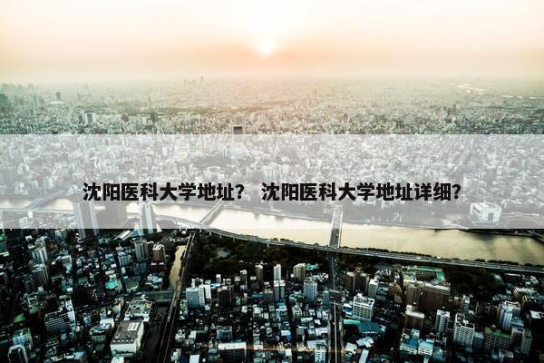 沈阳医科大学地址？ 沈阳医科大学地址详细？