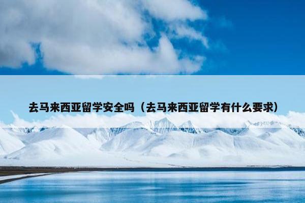 去马来西亚留学安全吗（去马来西亚留学有什么要求）
