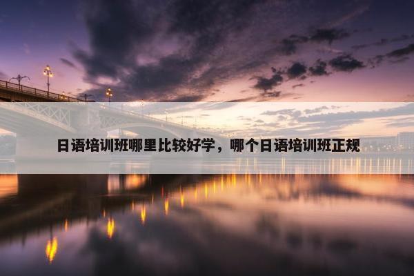 日语培训班哪里比较好学，哪个日语培训班正规