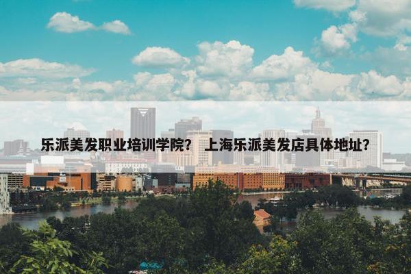 乐派美发职业培训学院？ 上海乐派美发店具体地址？