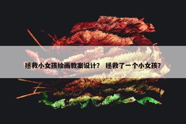 拯救小女孩绘画教案设计？ 拯救了一个小女孩？