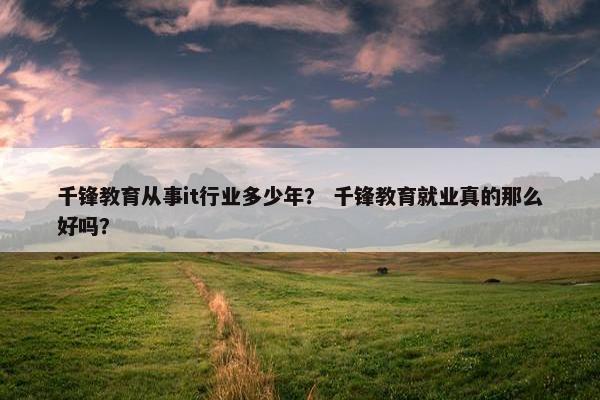 千锋教育从事it行业多少年？ 千锋教育就业真的那么好吗？