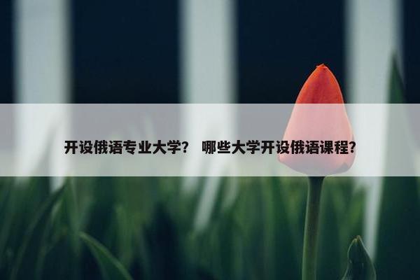 开设俄语专业大学？ 哪些大学开设俄语课程？