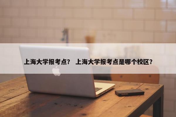 上海大学报考点？ 上海大学报考点是哪个校区？