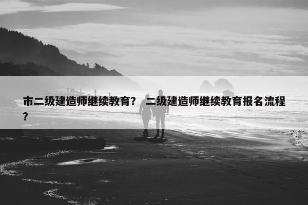 市二级建造师继续教育？ 二级建造师继续教育报名流程？