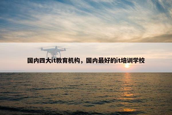 国内四大it教育机构，国内最好的it培训学校