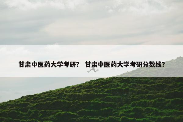 甘肃中医药大学考研？ 甘肃中医药大学考研分数线？