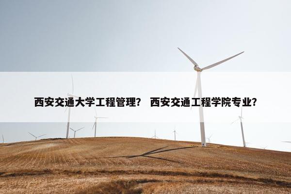 西安交通大学工程管理？ 西安交通工程学院专业？