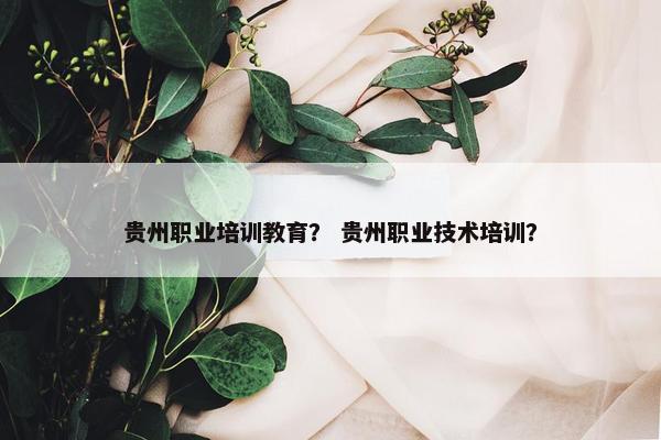 贵州职业培训教育？ 贵州职业技术培训？