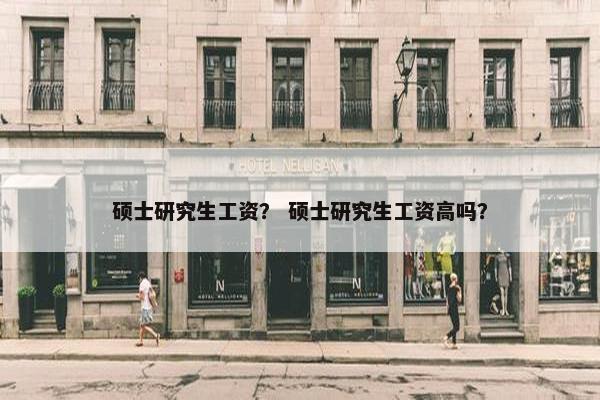 硕士研究生工资？ 硕士研究生工资高吗？