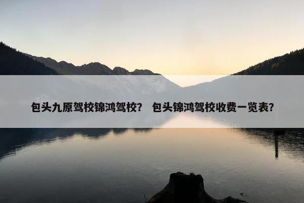 包头九原驾校锦鸿驾校？ 包头锦鸿驾校收费一览表？