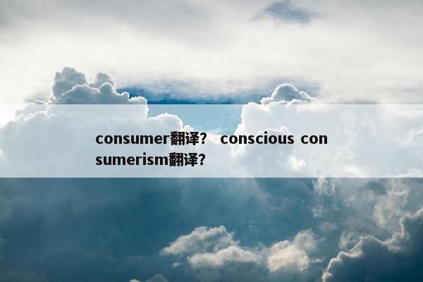 consumer翻译？ conscious consumerism翻译？