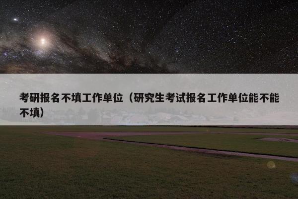 考研报名不填工作单位（研究生考试报名工作单位能不能不填）