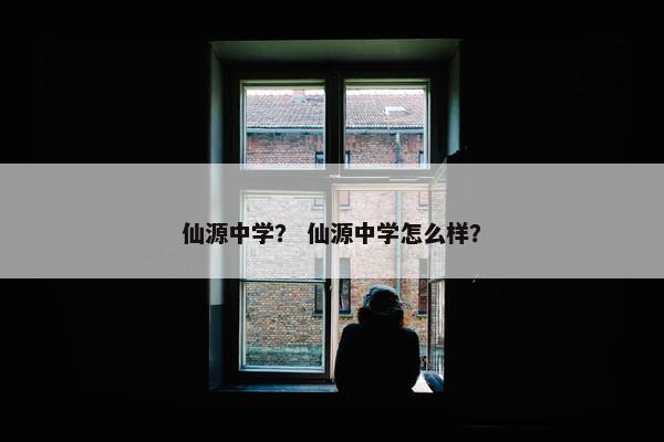 仙源中学？ 仙源中学怎么样？