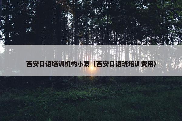 西安日语培训机构小寨（西安日语班培训费用）