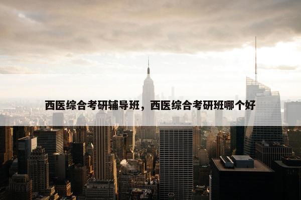 西医综合考研辅导班，西医综合考研班哪个好