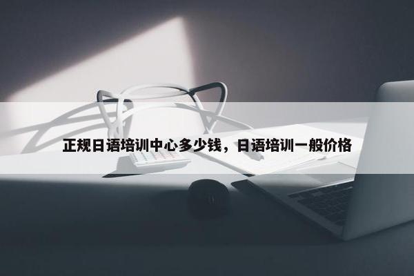 正规日语培训中心多少钱，日语培训一般价格