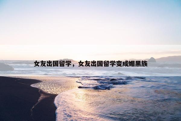 女友出国留学，女友出国留学变成媚黑族