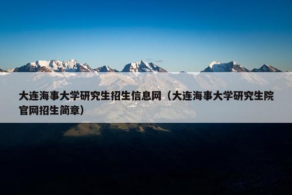 大连海事大学研究生招生信息网（大连海事大学研究生院官网招生简章）