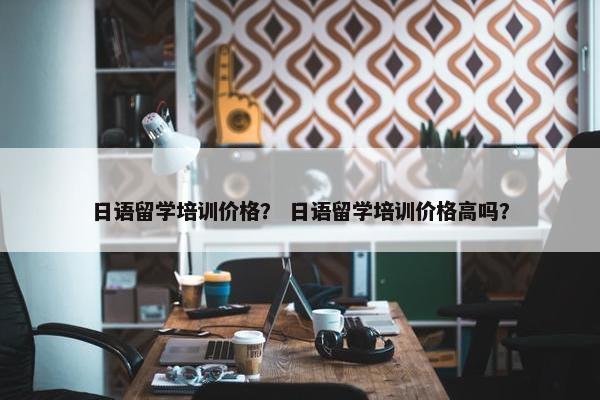 日语留学培训价格？ 日语留学培训价格高吗？