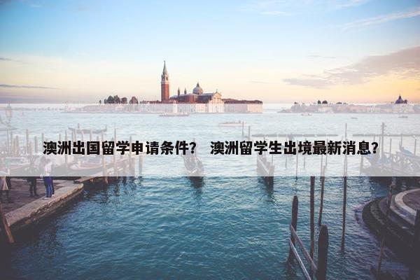 澳洲出国留学申请条件？ 澳洲留学生出境最新消息？