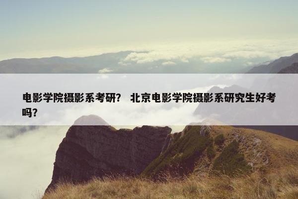 电影学院摄影系考研？ 北京电影学院摄影系研究生好考吗？