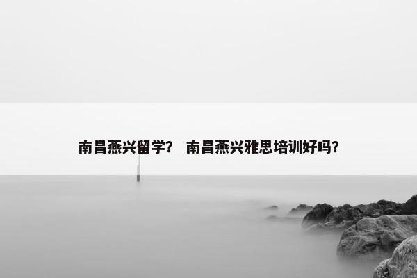 南昌燕兴留学？ 南昌燕兴雅思培训好吗？