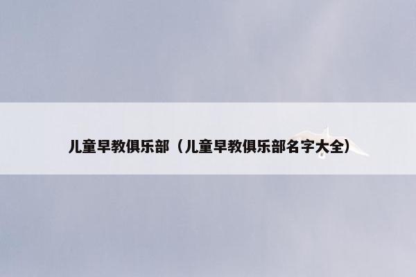 儿童早教俱乐部（儿童早教俱乐部名字大全）