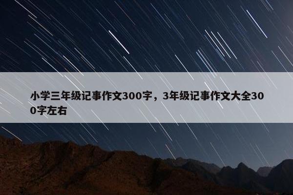 小学三年级记事作文300字，3年级记事作文大全300字左右