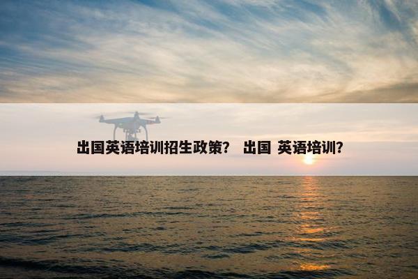 出国英语培训招生政策？ 出国 英语培训？