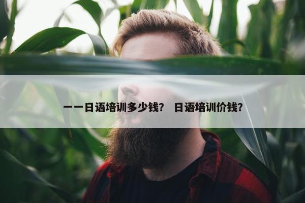 一一日语培训多少钱？ 日语培训价钱？