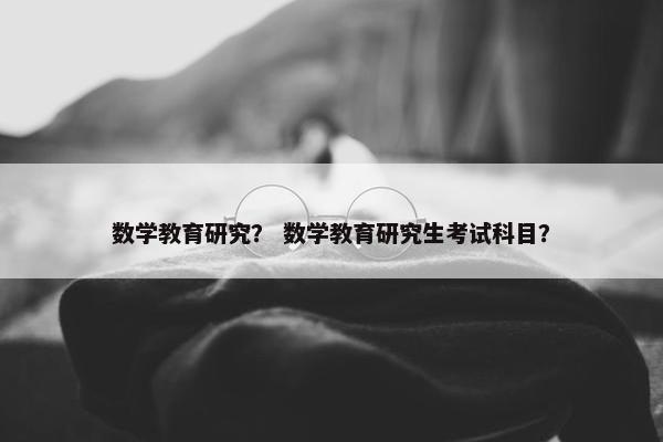 数学教育研究？ 数学教育研究生考试科目？
