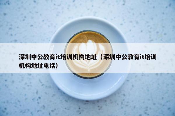 深圳中公教育it培训机构地址（深圳中公教育it培训机构地址电话）